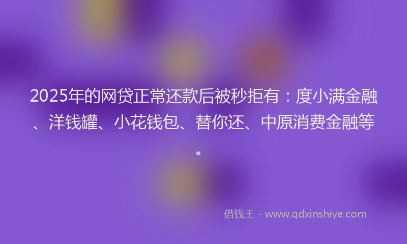 2025年的网贷正常还款后被秒拒有：度小满金融、洋钱罐、小花钱包、替你还、中原消费金融等。