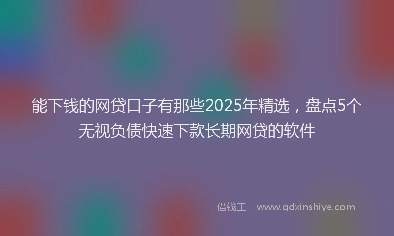 能下钱的网贷口子有那些2025年精选，盘点5个无视负债快速下款长期网贷的软件