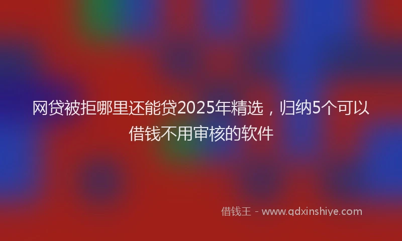 网贷被拒哪里还能贷2025年精选，归纳5个可以借钱不用审核的软件