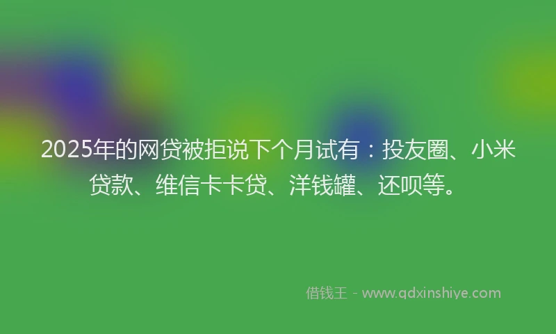 2025年的网贷被拒说下个月试有：投友圈、小米贷款、维信卡卡贷、洋钱罐、还呗等。