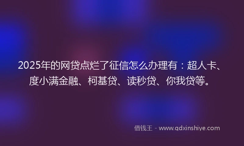 2025年的网贷点烂了征信怎么办理有：超人卡、度小满金融、柯基贷、读秒贷、你我贷等。