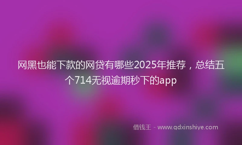 网黑也能下款的网贷有哪些2025年推荐，总结五个714无视逾期秒下的app