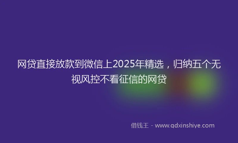 网贷直接放款到微信上2025年精选，归纳五个无视风控不看征信的网贷