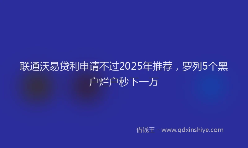 联通沃易贷利申请不过2025年推荐，罗列5个黑户烂户秒下一万