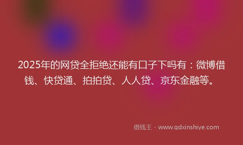 2025年的网贷全拒绝还能有口子下吗有：微博借钱、快贷通、拍拍贷、人人贷、京东金融等。