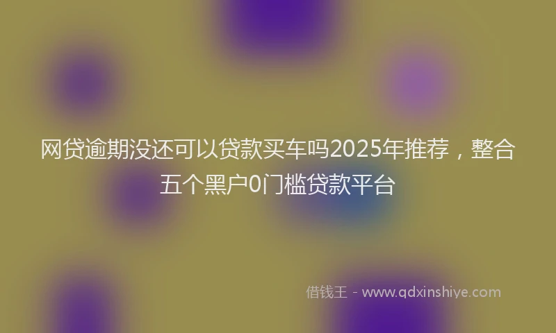 网贷逾期没还可以贷款买车吗2025年推荐，整合五个黑户0门槛贷款平台