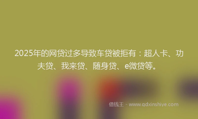 2025年的网贷过多导致车贷被拒有：超人卡、功夫贷、我来贷、随身贷、e微贷等。