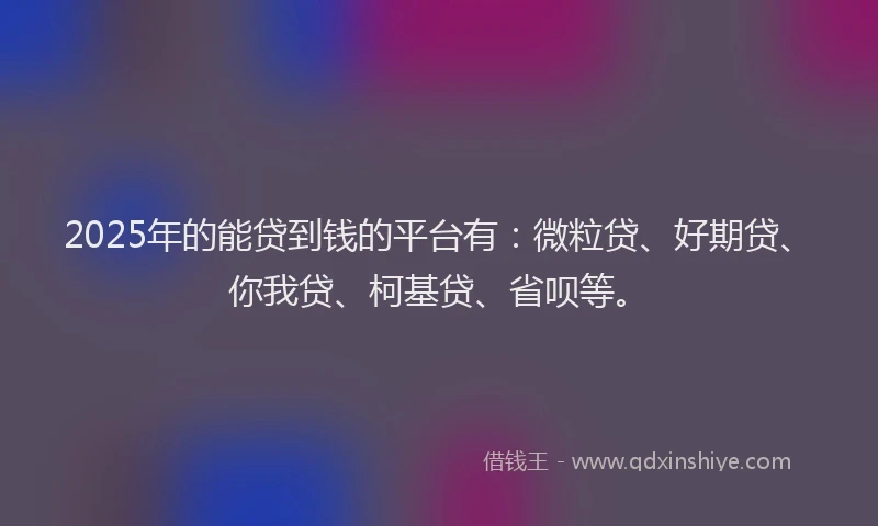 2025年的能贷到钱的平台有：微粒贷、好期贷、你我贷、柯基贷、省呗等。