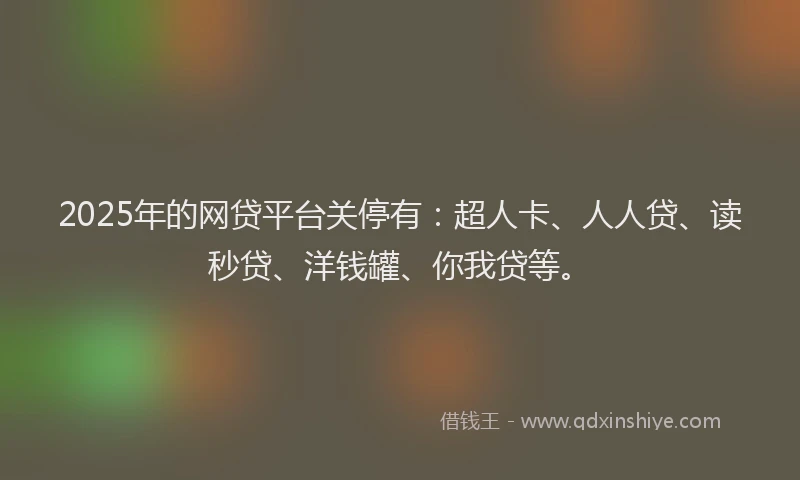 2025年的网贷平台关停有：超人卡、人人贷、读秒贷、洋钱罐、你我贷等。