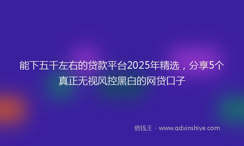 能下五千左右的贷款平台2025年精选，分享5个真正无视风控黑白的网贷口子