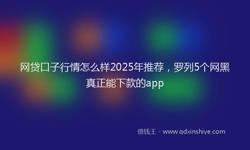 网贷口子行情怎么样2025年推荐，罗列5个网黑真正能下款的app