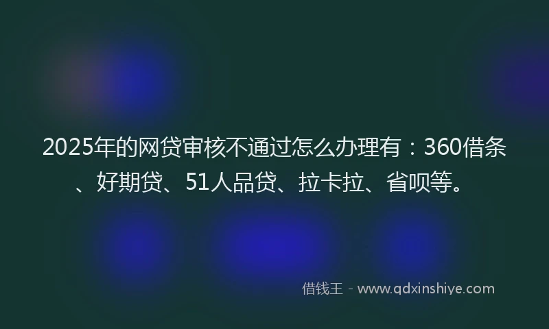 2025年的网贷审核不通过怎么办理有：360借条、好期贷、51人品贷、拉卡拉、省呗等。