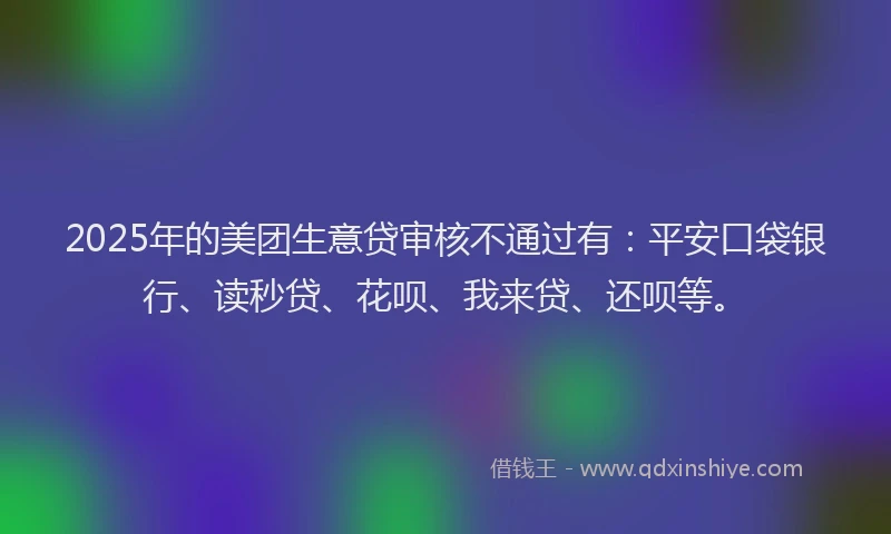 2025年的美团生意贷审核不通过有：平安口袋银行、读秒贷、花呗、我来贷、还呗等。