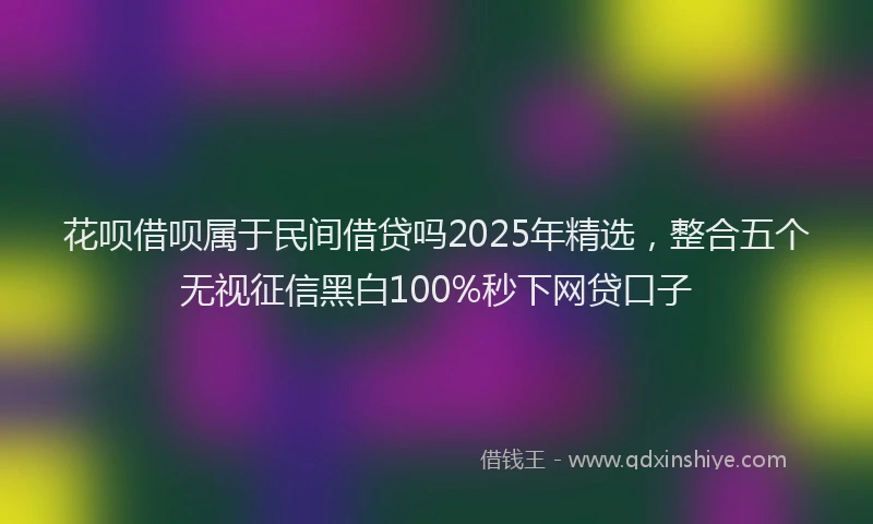 花呗借呗属于民间借贷吗2025年精选，整合五个无视征信黑白100%秒下网贷口子