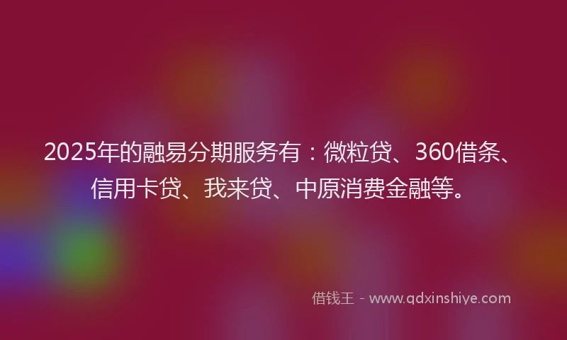 2025年的融易分期服务有：微粒贷、360借条、信用卡贷、我来贷、中原消费金融等。