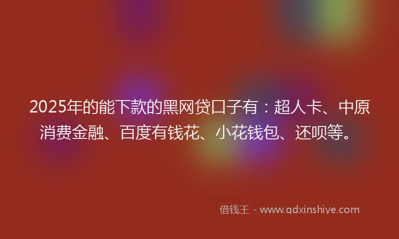 2025年的能下款的黑网贷口子有：超人卡、中原消费金融、百度有钱花、小花钱包、还呗等。