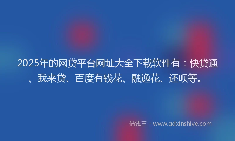 2025年的网贷平台网址大全下载软件有：快贷通、我来贷、百度有钱花、融逸花、还呗等。