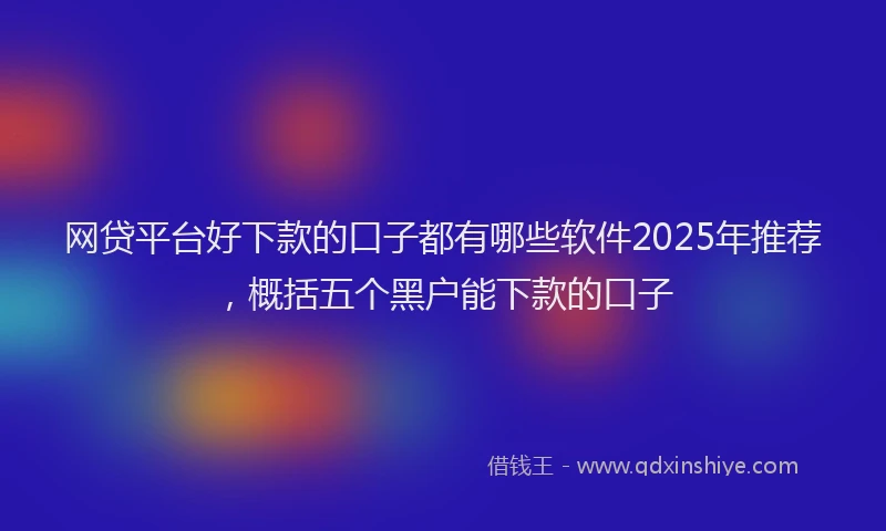 网贷平台好下款的口子都有哪些软件2025年推荐，概括五个黑户能下款的口子