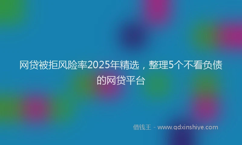 网贷被拒风险率2025年精选，整理5个不看负债的网贷平台