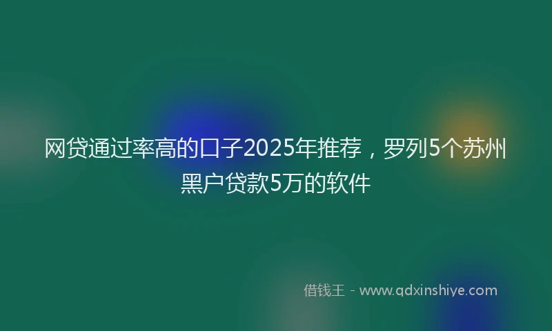 网贷通过率高的口子2025年推荐，罗列5个苏州黑户贷款5万的软件