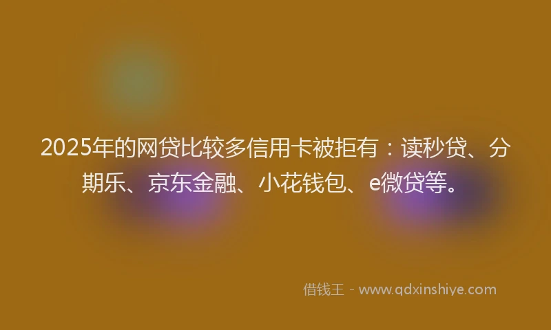 2025年的网贷比较多信用卡被拒有：读秒贷、分期乐、京东金融、小花钱包、e微贷等。