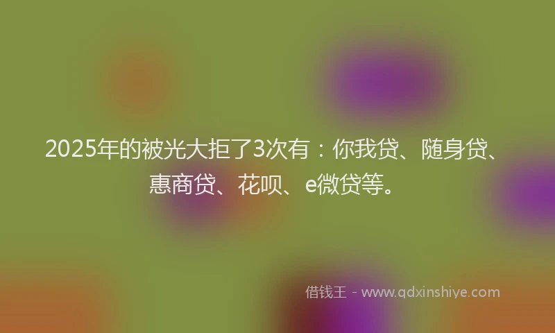 2025年的被光大拒了3次有：你我贷、随身贷、惠商贷、花呗、e微贷等。
