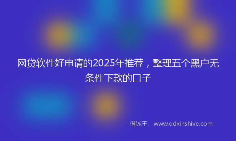 网贷软件好申请的2025年推荐，整理五个黑户无条件下款的口子