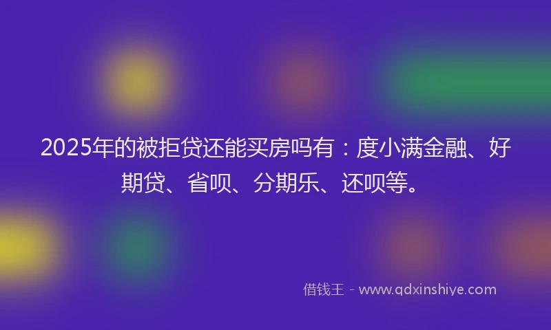 2025年的被拒贷还能买房吗有：度小满金融、好期贷、省呗、分期乐、还呗等。
