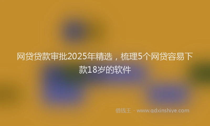 网贷贷款审批2025年精选，梳理5个网贷容易下款18岁的软件