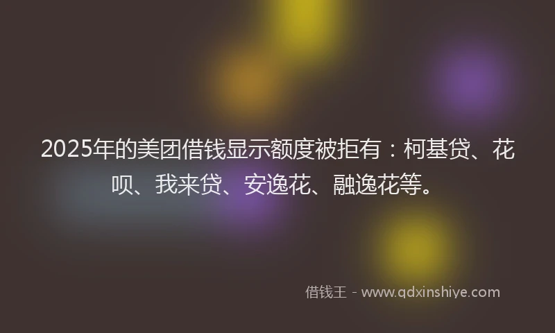 2025年的美团借钱显示额度被拒有：柯基贷、花呗、我来贷、安逸花、融逸花等。