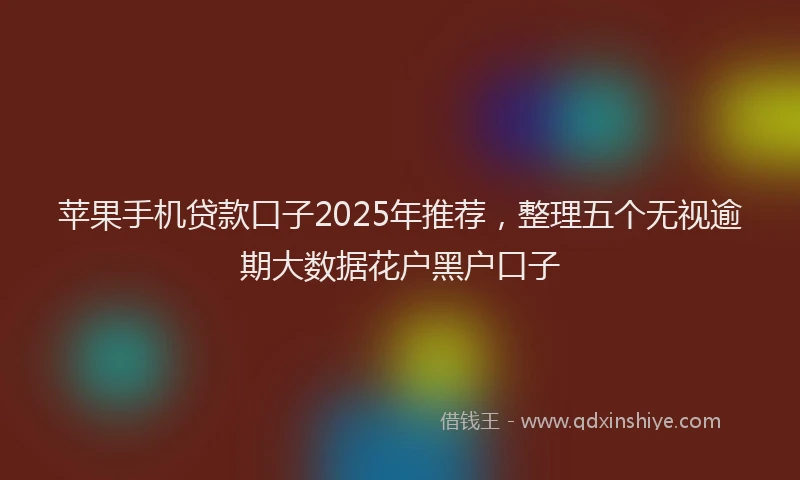 苹果手机贷款口子2025年推荐，整理五个无视逾期大数据花户黑户口子