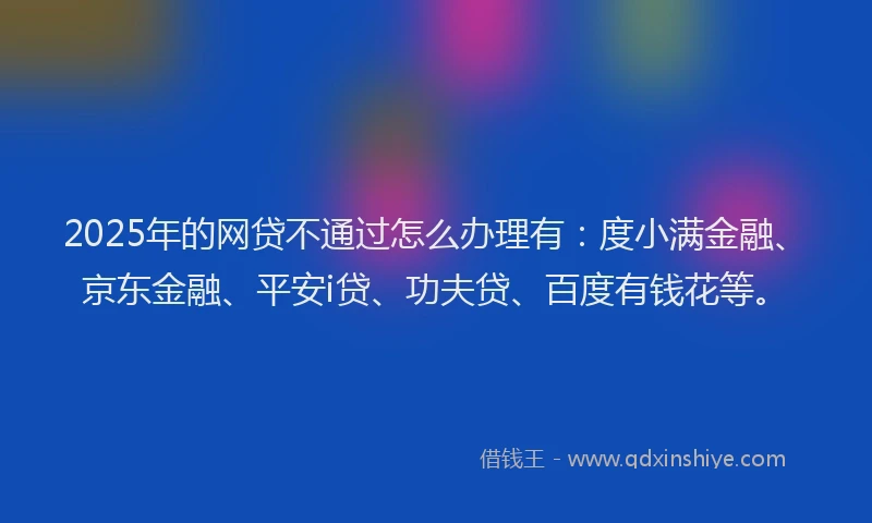 2025年的网贷不通过怎么办理有：度小满金融、京东金融、平安i贷、功夫贷、百度有钱花等。