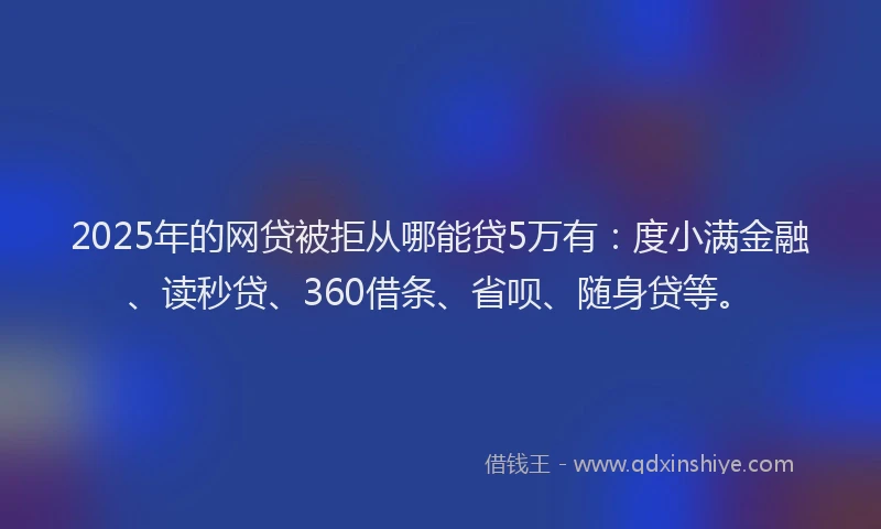 2025年的网贷被拒从哪能贷5万有：度小满金融、读秒贷、360借条、省呗、随身贷等。