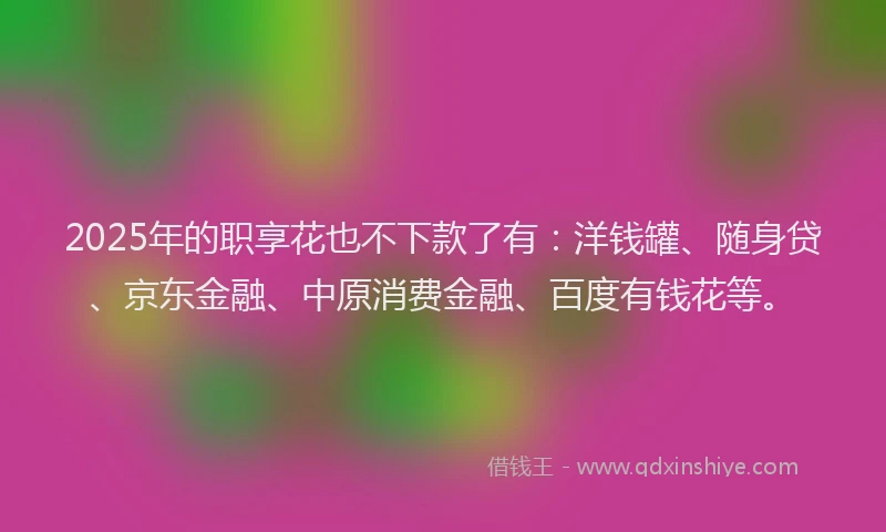 2025年的职享花也不下款了有：洋钱罐、随身贷、京东金融、中原消费金融、百度有钱花等。