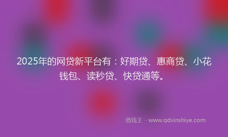 2025年的网贷新平台有：好期贷、惠商贷、小花钱包、读秒贷、快贷通等。