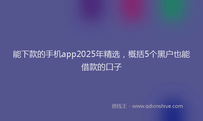 能下款的手机app2025年精选，概括5个黑户也能借款的口子