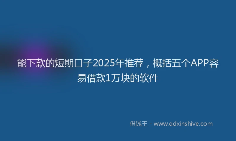 能下款的短期口子2025年推荐，概括五个APP容易借款1万块的软件
