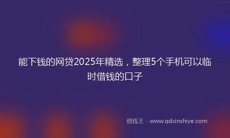 能下钱的网贷2025年精选，整理5个手机可以临时借钱的口子