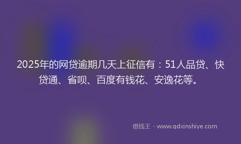 2025年的网贷逾期几天上征信有：51人品贷、快贷通、省呗、百度有钱花、安逸花等。
