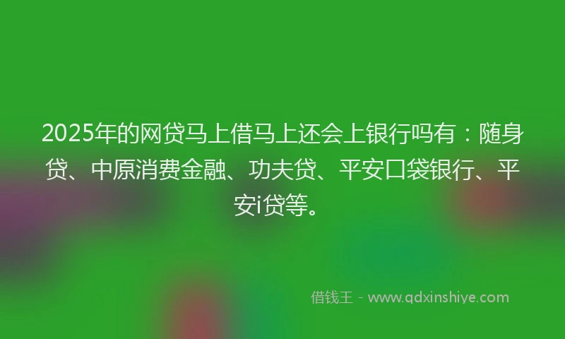2025年的网贷马上借马上还会上银行吗有：随身贷、中原消费金融、功夫贷、平安口袋银行、平安i贷等。