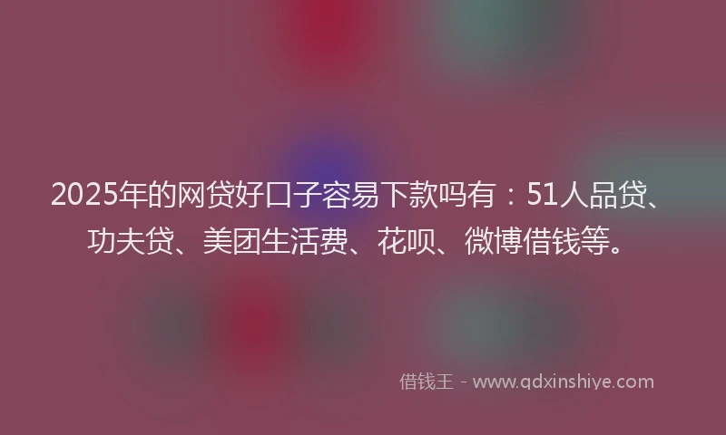 2025年的网贷好口子容易下款吗有：51人品贷、功夫贷、美团生活费、花呗、微博借钱等。