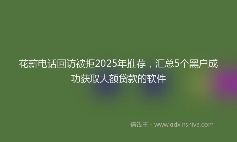 花薪电话回访被拒2025年推荐，汇总5个黑户成功获取大额贷款的软件