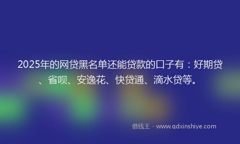 2025年的网贷黑名单还能贷款的口子有：好期贷、省呗、安逸花、快贷通、滴水贷等。
