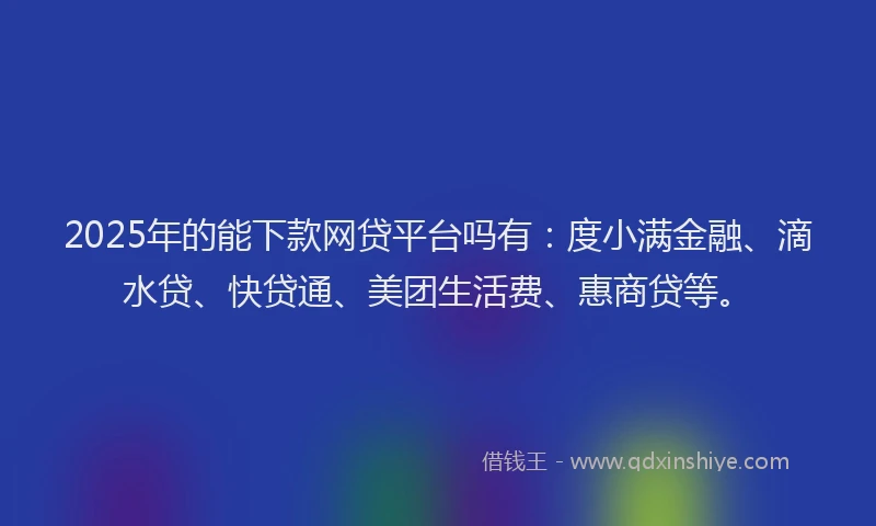 2025年的能下款网贷平台吗有：度小满金融、滴水贷、快贷通、美团生活费、惠商贷等。