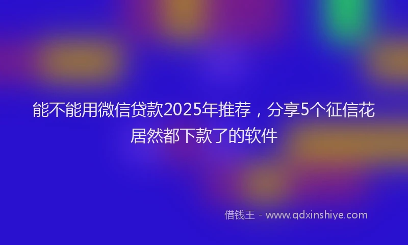 能不能用微信贷款2025年推荐，分享5个征信花居然都下款了的软件