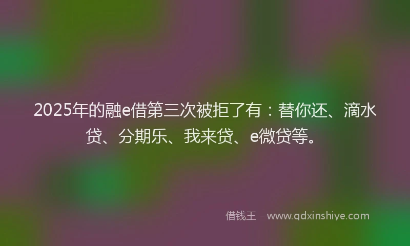 2025年的融e借第三次被拒了有：替你还、滴水贷、分期乐、我来贷、e微贷等。
