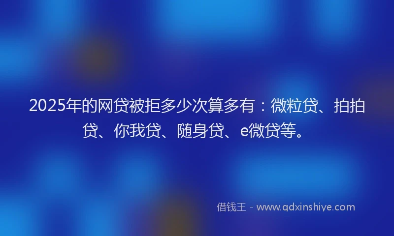 2025年的网贷被拒多少次算多有：微粒贷、拍拍贷、你我贷、随身贷、e微贷等。