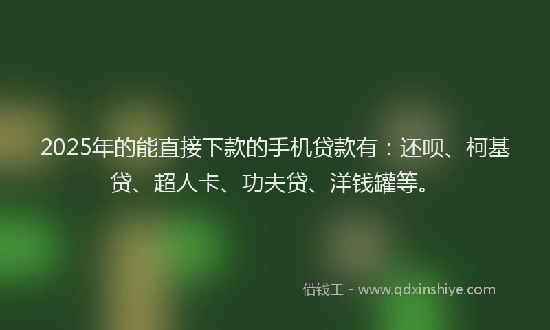 2025年的能直接下款的手机贷款有：还呗、柯基贷、超人卡、功夫贷、洋钱罐等。