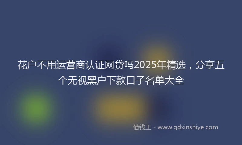 花户不用运营商认证网贷吗2025年精选，分享五个无视黑户下款口子名单大全