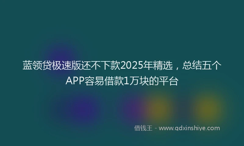 蓝领贷极速版还不下款2025年精选，总结五个APP容易借款1万块的平台